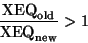 \begin{displaymath}\frac{ {\rm XEQ}_{\rm old}} {{\rm XEQ}_{\rm new}} > {1} \end{displaymath}